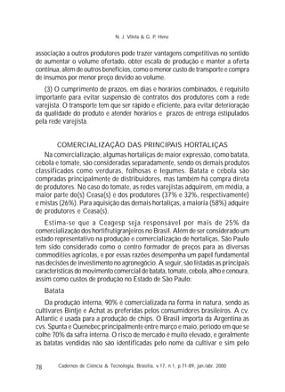 78
associação a outros produtores pode trazer vantagens competitivas no sentido
de aumentar o volume ofertado, obter escala de produção e manter a oferta
contínua, além de outros benefícios, como o menor custo de transporte e compra
de insumos por menor preço devido ao volume.
(3) O cumprimento de prazos, em dias e horários combinados, é requisito
importante para evitar suspensão de contratos dos produtores com a rede
varejista. O transporte tem que ser rápido e eficiente, para evitar deterioração
da qualidade do produto e atender horários e prazos de entrega estipulados
pela rede varejista.
COMERCIALIZAÇÃO DAS PRINCIPAIS HORTALIÇAS
Na comercialização, algumas hortaliças de maior expressão, como batata,
cebola e tomate, são consideradas separadamente, sendo os demais produtos
classificados como verduras, folhosas e legumes. Batata e cebola são
compradas principalmente de distribuidores, mas também há compra direta
de produtores. No caso do tomate, as redes varejistas adquirem, em média, a
maior parte do(s) Ceasa(s) e dos produtores (37% e 32%, respectivamente)
e mistas (26%). Para aquisição das demais hortaliças, a maioria (58%) adquire
de produtores e Ceasa(s).
Estima-se que a Ceagesp seja responsável por mais de 25% da
comercialização dos hortifrutigranjeiros no Brasil. Além de ser considerado um
estado representativo na produção e comercialização de hortaliças, São Paulo
tem sido considerado como o centro formador de preços para as diversas
commodities agrícolas, e por essas razões desempenha um papel fundamental
nas decisões de investimento no agronegócio. A seguir, são listadas as principais
características do movimento comercial de batata, tomate, cebola, alho e cenoura,
assim como custos de produção no Estado de São Paulo:
Batata
Da produção interna, 90% é comercializada na forma in natura, sendo as
cultivares Bintje e Achat as preferidas pelos consumidores brasileiros. A cv.
Atlantic é usada para a produção de chips. O Brasil importa da Argentina as
cvs. Spunta e Quenebec principalmente entre março e maio, período em que se
colhe 70% da safra interna. O risco de mercado é muito elevado, e geralmente
as batatas vendidas não são identificadas pelo nome da cultivar e sim pelo
Cadernos de Ciência & Tecnologia, Brasília, v.17, n.1, p.71-89, jan./abr. 2000
N. J. Vilela & G. P. Henz
 