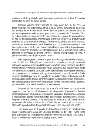 79
padrão visual de qualidade, principalmente aparência, tamanho e forma dos
tubérculos, no caso da batata lavada.
Com um volume comercializado na Ceagesp em 1997 de 141.194t, ao
preço médio de mercado de R$0,24/kg, a batata atingiu o maior pico de preços
em meados de abril (Agrianual, 1999). Sem expectativa de grandes altas, os
produtores procuram reduzir custos, para obter preços normais. O insumo crítico
da cultura ainda é a batata-semente, por conta de seu custo e de sua qualidade.
Se não for de boa qualidade, mesmo que o clima seja favorável, a produtividade
será baixa e o custo unitário elevado. Também é esse o insumo mais oneroso,
equivalente a 40% do custo total. Produzir sua própria batata-semente é uma
boa opção para o produtor, mas é necessário elevada especialização profissional.
Mesmo com essas limitações, existem produtores que já verticalizaram todo o
processo de produção da batata-semente, fazendo multiplicação in vitro, o
plantio em telado e multiplicação em campo.
Aleideproteçãodecultivaresimpedeamultiplicaçãodematerialprotegido,
mas permite sua utilização em cruzamentos, visando a obtenção de novas
cultivares. Algumas empresas já firmaram convênio com a Embrapa para fazer
melhoramento, visando a obtenção de novas cultivares, mas essa atividade ainda
não é comercial. Algumas particularidades da batata fazem com que os resultados
de um programa de melhoramento genético sejam incertos e demorados. Cada
cruzamento obtido por meio de reprodução sexuada mediante polinização terá de
ser avaliado do ponto de vista agronômico para várias características importantes,
tais como adaptação a diferentes condições de clima e solo, resistência a doenças,
produtividade, características culinárias, entre outras.
Se produzir batata-semente não é tarefa fácil, boas perspectivas de
negócios podem ser encontradas no mercado de produtos diferenciados. Muitas
empresas já atuam no mercado, processando o produto, descascando, cortando
e embalando de acordo com a demanda e a necessidade de restaurantes, escolas,
hospitais e outros clientes. A rentabilidade da cultura é satisfatória para os
produtores eficientes e altamente profissionais. Aproveitar picos de preços,
ofertando o produto fora de épocas tradicionais, tem sido uma boa opção.
Em média, o custo de produção de batata beneficiada no Estado de São
Paulo referente a safra 97/98, em US$/saca de 50 kg, foi de 11,60; 11,20 e 10,00
para os períodos da seca (produtividade de 400 sc/ha), das águas (500 sc/ha) e
inverno (600 sc/ha), respectivamente (Agrianual, 1999).
Cadernos de Ciência & Tecnologia, Brasília, v.17, n.1, p.71-89, jan./abr. 2000
Situação atual da participação das hortaliças no agronegócio brasileiro e perspectivas futuras
 