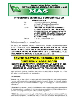 INTEGRANTE DE UNIDAD DEMOCRÁTICA-UD
Informe 06-2015
De : El Comité Ejecutivo Nacional
A : Comités Ejecutivos Regionales,
Provinciales y Distritales
Asunto : NORMAS DE DEMOCRACIA INTERNA
PARA LA ELECCIÓN DEL CANDIDATO
PRESIDENCIAL Y DE LOS CANDIDATOS
AL CONGRESO DE LA REPÚBLICA Y AL
PARLAMENTO ANDINO (DIRECTIVA N°
05-2015-COEN)
Fecha : 19 de noviembre de 2015
Estimados compañeros y compañeras:
Por medio del presente informe transcribimos a todos ustedes la Directiva
N° 05-2015-COEN sobre NORMAS DE DEMOCRACIA INTERNA
PARA LA ELECCIÓN DEL CANDIDATO PRESIDENCIAL Y DE
LOS CANDIDATOS AL CONGRESO DE LA REPÚBLICA Y AL
PARLAMENTO ANDINO de Unidad Democrática-UD
COMITÉ ELECTORAL NACIONAL (COEN)
DIRECTIVA N° 05-2015-COEN
NORMAS DE DEMOCRACIA INTERNA PARA LA ELECCIÓN DEL
CANDIDATO PRESIDENCIAL Y DE LOS CANDIDATOS AL
CONGRESO DE LA REPÚBLICA Y AL PARLAMENTO ANDINO
VISTO, la propuesta presentada al Pleno del Comité Electoral Nacional (COEN) por el segundo vocal, a través
de la cual se presenta las precisiones al voto ciudadano.
CONSIDERANDO,
PRIMERO: Que, el Comité Electoral Nacional (COEN) es el órgano electoral central de la organización política
y como tal es la instancia máxima, especializada y autónoma en materia electoral. Se encarga de conducir y
organizar los procesos de elección de candidatos a cargos de elección popular. Goza de autonomía e
independencia.
SEGUNDO: Que, de acuerdo al artículo 33 del Reglamento Electoral, son personas hábiles para votar todos
los ciudadanos afiliados y no afiliados, en consecuencia, es responsabilidad del COEN hacer las precisiones
normativas para su implementación en las fechas de votación programadas.
TERCERO: Que, tal como determina la Ley de Partidos Políticos, el Estado y Reglamento Electoral del Partido,
se ha cumplido con publicar el Cronograma Electoral, que a la fecha se encuentra en plena ejecución, una de
 