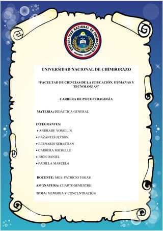 UNIVERSIDAD NACIONAL DE CHIMBORAZO
“FACULTAD DE CIENCIAS DE LA EDUCACIÓN, HUMANAS Y
TECNOLOGÍAS”
CARRERA DE PSICOPEDAGOGÍA
MATERIA: DIDÁCTICA GENERAL
INTEGRANTES:
• ANDRADE YOSSELIN
• BAZANTES JEYSON
• BERNARDI SEBASTIAN
• CARRERA MICHELLE
• JIJÓN DANIEL
• PADILLA MARCELA
DOCENTE: MGS. PATRICIO TOBAR
ASIGNATURA: CUARTO SEMESTRE
TEMA: MEMORIA Y CONCENTRACIÓN
 