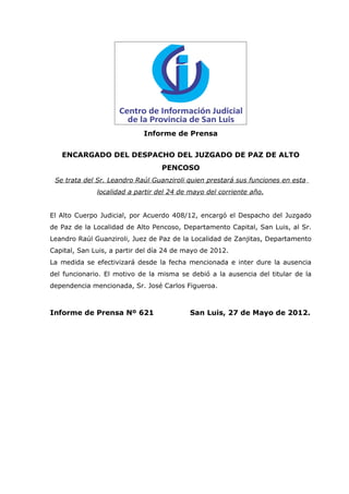 Informe de Prensa


   ENCARGADO DEL DESPACHO DEL JUZGADO DE PAZ DE ALTO
                                  PENCOSO
 Se trata del Sr. Leandro Raúl Guanziroli quien prestará sus funciones en esta
              localidad a partir del 24 de mayo del corriente año.


El Alto Cuerpo Judicial, por Acuerdo 408/12, encargó el Despacho del Juzgado
de Paz de la Localidad de Alto Pencoso, Departamento Capital, San Luis, al Sr.
Leandro Raúl Guanziroli, Juez de Paz de la Localidad de Zanjitas, Departamento
Capital, San Luis, a partir del día 24 de mayo de 2012.
La medida se efectivizará desde la fecha mencionada e inter dure la ausencia
del funcionario. El motivo de la misma se debió a la ausencia del titular de la
dependencia mencionada, Sr. José Carlos Figueroa.



Informe de Prensa Nº 621                   San Luis, 27 de Mayo de 2012.
 