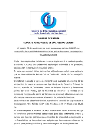 INFORME DE PRENSA

            SOPORTE AUDIOVISUAL DE LOS JUICIOS ORALES


      El pasado 29 de septiembre se puso a prueba el sistema CICERO. La
evaluación de su utilidad determinará si se aplica de manera permanente a
                             la Justicia puntana


El día 19 de septiembre del año en curso se implementó, a modo de prueba,
el sistema CICERO, una plataforma tecnológica destinada a la grabación,
catalogación y distribución de Juicios Orales.
En esta oportunidad, dicho sistema fue utilizado para cubrir una audiencia
que se desarrolló en la Sala de Juicios Orales Nº 1 de la 1º Circunscripción
Judicial.
El material recabado a través de CICERO será evaluado el próximo 20 de
septiembre de manera conjunta por los Ministros del Superior Tribunal de
Justicia, además de Camaristas, Jueces de Primera Instancia y Defensores
(todos del fuero Penal), con la finalidad de observar        la utilidad de la
tecnología mencionada, como así también su eventual adquisición para ser
afectada de manera permanente al servicio de justicia de San Luis.
Esta actividad se desarrollará en el Auditorio del Instituto de Capacitación e
Investigación, “Dr. Tomás Jofré” (sito Rivadavia 340, 1º Piso) a las 16,00
hs.
En lo que respecta al sistema CICERO propiamente dicho, el mismo recoge
los diferentes procedimientos establecidos para cada estamento judicial y
cumple con los más estrictos requerimientos de integridad, autenticación y
confidencialidad de las grabaciones exigidos por los modernos sistemas de
justicia para poder garantizar y dar validez legal a los actos procesales.
 