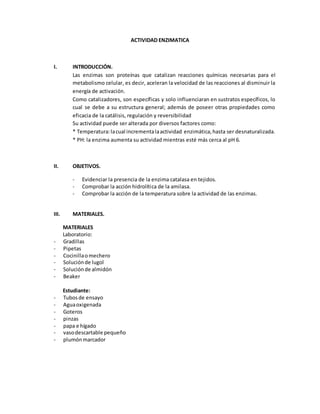 ACTIVIDAD ENZIMATICA
I. INTRODUCCIÓN.
Las enzimas son proteínas que catalizan reacciones químicas necesarias para el
metabolismo celular, es decir, aceleran la velocidad de las reacciones al disminuir la
energía de activación.
Como catalizadores, son específicas y solo influenciaran en sustratos específicos, lo
cual se debe a su estructura general; además de poseer otras propiedades como
eficacia de la catálisis, regulación y reversibilidad
Su actividad puede ser alterada por diversos factores como:
* Temperatura:lacual incrementalaactividad enzimática,hasta ser desnaturalizada.
* PH: la enzima aumenta su actividad mientras esté más cerca al pH 6.
II. OBJETIVOS.
- Evidenciar la presencia de la enzima catalasa en tejidos.
- Comprobar la acción hidrolítica de la amilasa.
- Comprobar la acción de la temperatura sobre la actividad de las enzimas.
III. MATERIALES.
MATERIALES
Laboratorio:
- Gradillas
- Pipetas
- Cocinillaomechero
- Soluciónde lugol
- Soluciónde almidón
- Beaker
Estudiante:
- Tubosde ensayo
- Aguaoxigenada
- Goteros
- pinzas
- papa e hígado
- vasodescartable pequeño
- plumónmarcador
 