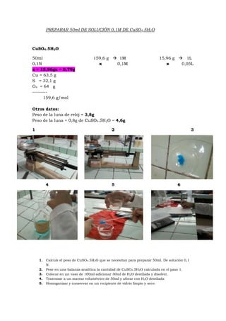 PREPARAR 50ml DE SOLUCIÓN 0,1M DE CuSO4.5H2O
CuSO4.5H2O
50ml 159,6 g  1M 15,96 g  1L
0,1N x 0,1M x 0,05L
x = 15,96gx = 0,79g
Cu = 63,5 g
S = 32,1 g
O4 = 64 g
---------
159,6 g/mol
Otros datos:
Peso de la luna de reloj = 3,8g
Peso de la luna + 0,8g de CuSO4.5H2O = 4,6g
1 2 3
4 5 6
1. Calcule el peso de CuSO4.5H2O que se necesitan para preparar 50ml. De solución 0,1
N.
2. Pese en una balanza analítica la cantidad de CuSO4.5H2O calculada en el paso 1.
3. Colocar en un vaso de 100ml adicionar 30ml de H2O destilada y disolver.
4. Trasvasar a un matraz volumétrico de 50ml y aforar con H2O destilada
5. Homogenizar y conservar en un recipiente de vidrio limpio y seco.
 