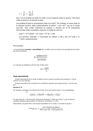 Aquí, n es la cantidad de soluto en moles, m es la masa de soluto en gramos , M la masa
molar en g/mol y V el volumen en litros.
Las unidades SI para la concentración molar son mol/m
3
. Sin embargo, la mayor parte de
la literatura química utiliza tradicionalmente el mol/dm
3
, o mol . dm
-3
, que es lo mismo
que mol/L. Esta unidad tradicional se expresa a menudo por la M (mayúscula)
(pronunciada molar), precedida a veces por un prefijo SI, como en:
mol/m
3
= 10
-3
mol/dm
3
= 10
-3
mol/L = 10
-3
M = 1 mM .
Los términos "milimolar" y "micromolar" se refieren a mM y μM (10
-3
mol/L y 10
-
6
mol/L), respectivamente.
Normalidad
La concentración normal o normalidad (N), se define como el número de equivalentes de soluto
por litro de solución:
o a menudo se establece la forma más simple como:
Peso equivalente
El peso equivalente de un ácido se define como la masa en gramos que producirá 1 mol de
iones H+
en una reacción.
El peso equivalente de una base es la cantidad en gramos que proporcionará 1 mol de iones
OH-
.
Ejemplo N° 12
Por ejemplo, considere una reacción de H2SO4 en la cual ambos iones H+
son remplazados:
En esta reacción 1 mol de H2SO4 (98 g/mol) contienen 2 moles de iones H+
y por lo tanto la
cantidad necesaria para producir un mol de H+
será 98 g/ 2 = 49 g.
Resumiendo, se puede decir que el peso equivalente de un ácido o una base es igual a:
 