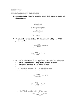 CUESTIONARIO:
RESUELVA LOS SIGUIENTES CALCULOS
a. ¿Cuántos ml de H2SO4 2N debemos tomar para preparar 500ml de
solución 0,5N?
V1c1=v2c2
V1(2n)=(500ml)(0.5n)
V1 =
V1= 125ml
b. Calcúlese la normalidad de HCL de densidad 1,18 y con 35,5% en
peso de ácido.
c. Cuál es la normalidad de las siguientes soluciones concentradas.
- De H2SO4 de densidad 1,84 y 95,6% en peso de ácido.
- De HNO3 de densidad 1,250 y 40% en peso.
-
De de densidad 1.84 y 95.6 % en peso de acido
De de densidad 1.250 y 40 % en peso
 