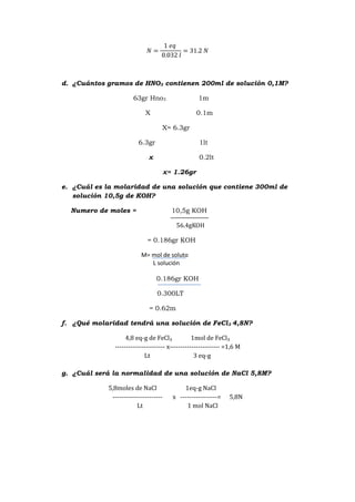 d. ¿Cuántos gramos de HNO3 contienen 200ml de solución 0,1M?
63gr Hno3 1m
X 0.1m
X= 6.3gr
6.3gr 1lt
x 0.2lt
x= 1.26gr
e. ¿Cuál es la molaridad de una solución que contiene 300ml de
solución 10,5g de KOH?
Numero de moles = 10,5g KOH
56.4g
= 0.186gr KOH
M= mol de soluto
L solución
0.186gr KOH
0.300LT
= 0.62m
f. ¿Qué molaridad tendrá una solución de FeCl3 4,8N?
4,8 eq-g de FeCl₃ 1mol de FeCl₃
----------------------- x----------------------- =1,6 M
Lt 3 eq-g
g. ¿Cuál será la normalidad de una solución de NaCl 5,8M?
5,8moles de NaCl 1eq-g NaCl
----------------------- x -----------------= 5,8N
Lt 1 mol NaCl
 