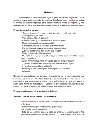 Hallazgos
A continuación, se transcriben algunos extractos de los programas, donde
se ejerce mayor violencia contra las mujeres. Con fuente color vinotinto se señala
el recurso discursivo empleado para ejercer violencia contra las mujeres, y bajo
cada párrafo un breve desglose del mensaje implícito en las frases seleccionadas.
Presentación del programa
"-Buenas tardes, mi reina, ¿con qué quieres el perro? ¿con todo?
-Sin mayonesa, por favor.
-Y tú, catira, ¿cómo lo quieres?
-Con todo señor, y no se le olvide la salsa de queso
-Señor, ¿no sacará perro con canilla?
-Claro mami, aquí te lo servimos como tú lo pidas.
-Esa canilla está muy grande, métale dos salchichas
-¡Coño te gustan de a dos, mami, qué goloza!
-Señor, ¿tiene salchicha alemana?
-No, nada de eso, aquí lo que hay es pura criolla, de la normalita, chiquita
pero cumplidora.
-¡Mira, mira, mira! ¡a mí no me vayas a poner ese pan aguao!
-¿Aguao? ¡Nada de eso, aquí está todo es bien durito!, jajaja
-Ay a mí no me gustó esa salchicha.
-Dame agua, que ummm jem, me ahogué con este perro.
-Jajajajaja"
Durante la presentación se emplean entonaciones en la voz masculina que
banalizan, se burlan y ridiculizan todas las expresiones femeninas. Es la voz
masculina la que se manifiesta desde una posición de poder, y la que ejerce la
burla como forma de humillación. – Durante la presentación se encuentran altas
cargas de cosificación sexual de las mujeres y de estereotipación.
Programa del martes 16 de septiembre de 2014.
Sección "Y antes en los perros": La loba feroz.
Estereotipación y cosificación: "Hablemos de las características de la
loba feroz:
-está buenísima, por eso sabemos que es feroz
-se rige por sus propias reglas" (...)
"trata de no permitir que esa loba se empiece a poner gorda y fea,
porque se ponen más feroces todavía" (...) "ella es como una bolita de
 