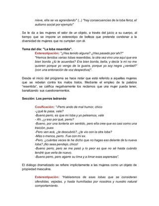 nieve, ella se va agrandando" (...) "hay consecuencias de la loba feroz, el
autismo social por ejemplo"
Se le da a las mujeres el valor de un objeto, a través del juicio a su cuerpo, al
tiempo que se impone un estereotipo de belleza que pretende condenar a la
diversidad de mujeres que no cumplan con él.
Tema del día: "La loba resentida".
Estereotipación: "¿Has tenido alguna? ¿Has pasado por ahí?"
"Hemos tenidos varias lobas resentidas, la otra vez vino una aquí que era
bien bonita ¿tú te acuerdas? Era bien bonita, bella, y decía 'a mí no me
quieren porque yo vengo de la guaira, porque yo soy negra ¿verdad?'
(con una entonación de voz despectiva)".
Desde el inicio del programa se hace notar que está referido a aquellas mujeres
que se rebelan contra los malos tratos. Mediante el empleo de la palabra
“resentida”, se califica negativamente los reclamos que una mujer pueda tener,
banalizando sus cuestionamientos.
Sección: Los perros ladrando
Cosificación: "-Perro ando de mal humor, chico
-¿qué te pasa, vale?
-Bueno perro, es que mi loba y yo peleamos, vale
- Ah, ¿y eso por qué, perro?
-Bueno, por una tontería sin sentido, pero ella cree que es casi como una
traición, pues
-Pero ven acá, ¿te descubrió?, ¿te vio con la otra loba?
-Más o menos, perro. Fue con mi ex.
-Pero, ¿cuántas veces te he dicho que no hagas eso delante de tu nueva
loba? ¡No seas pendejo, chico!
-Bueno perro, pero se me pasó y lo peor es que no sé hasta cuándo
tendré que verla de nuevo.
-Bueno perro, pero agarre su lima y a limar esas asperezas”.
El diálogo dramatizado se refiere implícitamente a las mujeres como un objeto de
propiedad masculina.
Estereotipación: “Hablaremos de esas lobas que se consideran
ofendidas, vejadas, y hasta humilladas por nosotros y nuestro natural
comportamiento.
 