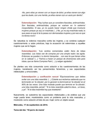 -No, pero ellas ya vienen con un toque de dolor, ya ellas vienen con algo
que les duele, con una herida, ya ellas vienen con un vacío por dentro”.
Estereotipación: “Hay luchas que yo considero fascistas, antimachistas.
Son fascistas, antimachistas, porque se vuelven en ‘in extremis’
insoportables. O sea, yo no puedo hacer ningún chiste que involucre
mujeres porque ya soy un machista (…) No, yo no soy machista nada, lo
que pasa es que tú te la pasas con demasiadas mujeres y por eso es que
no tienes novio”.
Se naturaliza la violencia masculina contra las mujeres, y se condena cualquier
cuestionamiento a estas prácticas, bajo la acusación de extremistas a aquellas
mujeres que así lo hagan.
Estereotipación: “Los centros comerciales están lleno de lobas
resentidas. Las lobas van de compras por una simple razón: las agota.
Entonces se pueden ir a dormir tranquilas… con ese lío que tienen ellas
en la cabeza” (…) “Vamos a hacer un parque de diversiones sólo para
lobas, que se llame Compras Park (…) y salgan agotadas”.
Se plantea una vida consumista como solución a los cuestionamientos de las
mujeres, banalizando así los pensamientos femeninos, y sus capacidades
intelectuales y emocionales.
Estereotipación y cosificación sexual "Equivocaciones que debes
evitar con una loba resentida: (…) Calarte sus reclamos sabiendo que no
terminarán en 'la clávala', por lo general no terminará en 'la clávala' en el
90% de las veces. Una loba molesta puede que termine en 'la clávala',
una loba resentida, jamás". "A la loba resentida usted le clava... un beso,
y ya". "A la loba resentida hay que resetearla".
Nuevamente, se subestima las capacidades intelectuales y de análisis que una
mujer pueda tener, mostrándolos como un problema para la vida masculina, y
mostrando como solución el trato de una mujer como un objeto sexual.
Miércoles, 17 de septiembre de 2014.
Tema del día: “El perro de mamá”
 