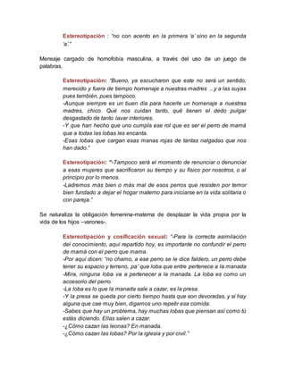 Estereotipación : “no con acento en la primera ‘a’ sino en la segunda
‘a’.”
Mensaje cargado de homofobia masculina, a través del uso de un juego de
palabras.
Estereotipación: “Bueno, ya escucharon que este no será un sentido,
merecido y fuera de tiempo homenaje a nuestras madres ...y a las suyas
pues también, pues tampoco.
-Aunque siempre es un buen día para hacerle un homenaje a nuestras
madres, chico. Qué nos cuidan tanto, qué tienen el dedo pulgar
desgastado de tanto lavar interiores.
-Y que han hecho que uno cumpla ese rol que es ser el perro de mamá
que a todas las lobas les encanta.
-Esas lobas que cargan esas manas rojas de tantas nalgadas que nos
han dado.”
Estereotipación: “-Tampoco será el momento de renunciar o denunciar
a esas mujeres que sacrificaron su tiempo y su físico por nosotros, o al
principio por lo menos.
-Ladremos más bien o más mal de esos perros que resisten por temor
bien fundado a dejar el hogar materno para iniciarse en la vida solitaria o
con pareja.”
Se naturaliza la obligación femenina-materna de desplazar la vida propia por la
vida de los hijos –varones-.
Estereotipación y cosificación sexual: “-Para la correcta asimilación
del conocimiento, aquí repartido hoy, es importante no confundir el perro
de mamá con el perro que mama.
-Por aquí dicen: “no chamo, a ese perro se le dice faldero, un perro debe
tener su espacio y terreno, pa’ que loba que entre pertenece a la manada
-Mira, ninguna loba va a pertenecer a la manada. La loba es como un
accesorio del perro.
-La loba es lo que la manada sale a cazar, es la presa.
-Y la presa se queda por cierto tiempo hasta que son devoradas, y si hay
alguna que cae muy bien, digamos uno repetir esa comida.
-Sabes que hay un problema, hay muchas lobas que piensan así como tú
estás diciendo. Ellas salen a cazar.
-¿Cómo cazan las leonas? En manada.
-¿Cómo cazan las lobas? Por la iglesia y por civil.”
 