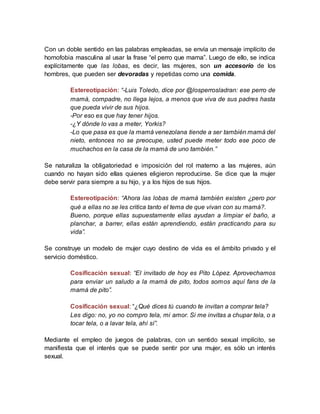 Con un doble sentido en las palabras empleadas, se envía un mensaje implícito de
homofobia masculina al usar la frase “el perro que mama”. Luego de ello, se indica
explícitamente que las lobas, es decir, las mujeres, son un accesorio de los
hombres, que pueden ser devoradas y repetidas como una comida.
Estereotipación: “-Luis Toledo, dice por @losperrosladran: ese perro de
mamá, compadre, no llega lejos, a menos que viva de sus padres hasta
que pueda vivir de sus hijos.
-Por eso es que hay tener hijos.
-¿Y dónde lo vas a meter, Yorkis?
-Lo que pasa es que la mamá venezolana tiende a ser también mamá del
nieto, entonces no se preocupe, usted puede meter todo ese poco de
muchachos en la casa de la mamá de uno también.”
Se naturaliza la obligatoriedad e imposición del rol materno a las mujeres, aún
cuando no hayan sido ellas quienes eligieron reproducirse. Se dice que la mujer
debe servir para siempre a su hijo, y a los hijos de sus hijos.
Estereotipación: “Ahora las lobas de mamá también existen ¿pero por
qué a ellas no se les critica tanto el tema de que vivan con su mamá?.
Bueno, porque ellas supuestamente ellas ayudan a limpiar el baño, a
planchar, a barrer, ellas están aprendiendo, están practicando para su
vida”.
Se construye un modelo de mujer cuyo destino de vida es el ámbito privado y el
servicio doméstico.
Cosificación sexual: “El invitado de hoy es Pito López. Aprovechamos
para enviar un saludo a la mamá de pito, todos somos aquí fans de la
mamá de pito”.
Cosificación sexual: “¿Qué dices tú cuando te invitan a comprar tela?
Les digo: no, yo no compro tela, mi amor. Si me invitas a chupar tela, o a
tocar tela, o a lavar tela, ahí sí”.
Mediante el empleo de juegos de palabras, con un sentido sexual implícito, se
manifiesta que el interés que se puede sentir por una mujer, es sólo un interés
sexual.
 