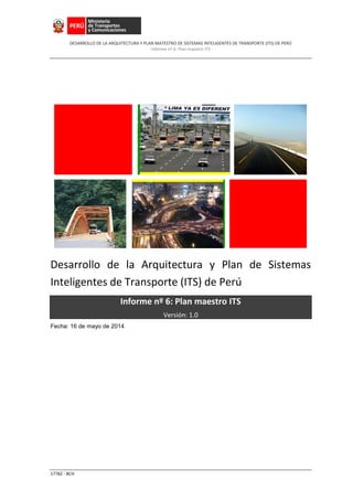 DESARROLLO DE LA ARQUITECTURA Y PLAN MATESTRO DE SISTEMAS INTELIGENTES DE TRANSPORTE (ITS) DE PERÚ
- Informe nº 6: Plan maestro ITS -
17782 - BCH
Desarrollo de la Arquitectura y Plan de Sistemas
Inteligentes de Transporte (ITS) de Perú
Informe nº 6: Plan maestro ITS
Versión: 1.0
Fecha: 16 de mayo de 2014
 