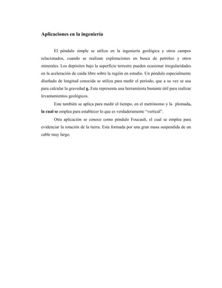 Aplicaciones en la ingeniería


       El péndulo simple se utiliza en la ingeniería geológica y otros campos
relacionados, cuando se realizan exploraciones en busca de petróleo y otros
minerales. Los depósitos bajo la superficie terrestre pueden ocasionar irregularidades
en la aceleración de caída libre sobre la región en estudio. Un péndulo especialmente
diseñado de longitud conocida se utiliza para medir el periodo, que a su vez se usa
para calcular la gravedad g. Esta representa una herramienta bastante útil para realizar
levantamientos geológicos.
       Este también se aplica para medir el tiempo, en el metrónomo y la plomada,
la cual se emplea para establecer lo que es verdaderamente “vertical”.
       Otra aplicación se conoce como péndulo Foucault, el cual se emplea para
evidenciar la rotación de la tierra. Esta formada por una gran masa suspendida de un
cable muy largo.
 