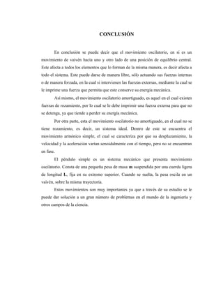 CONCLUSIÓN


       En conclusión se puede decir que el movimiento oscilatorio, en si es un
movimiento de vaivén hacia uno y otro lado de una posición de equilibrio central.
Este afecta a todos los elementos que lo forman de la misma manera, es decir afecta a
todo el sistema. Este puede darse de manera libre, sólo actuando sus fuerzas internas
o de manera forzada, en la cual si intervienen las fuerzas externas, mediante la cual se
le imprime una fuerza que permita que este conserve su energía mecánica.
       Así mismo, el movimiento oscilatorio amortiguado, es aquel en el cual existen
fuerzas de rozamiento, por lo cual se le debe imprimir una fuerza externa para que no
se detenga, ya que tiende a perder su energía mecánica.
       Por otra parte, esta el movimiento oscilatorio no amortiguado, en el cual no se
tiene rozamiento, es decir, un sistema ideal. Dentro de este se encuentra el
movimiento armónico simple, el cual se caracteriza por que su desplazamiento, la
velocidad y la aceleración varían senoidalmente con el tiempo, pero no se encuentran
en fase.
       El péndulo simple es un sistema mecánico que presenta movimiento
oscilatorio. Consta de una pequeña pesa de masa m suspendida por una cuerda ligera
de longitud L, fija en su extremo superior. Cuando se suelta, la pesa oscila en un
vaivén, sobre la misma trayectoria.
       Estos movimientos son muy importantes ya que a través de su estudio se le
puede dar solución a un gran número de problemas en el mundo de la ingeniería y
otros campos de la ciencia.
 