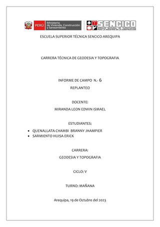 ESCUELA SUPERIOR TÉCNICA SENCICO AREQUIPA
CARRERA TÉCNICA DE GEODESIA Y TOPOGRAFIA
INFORME DE CAMPO N.- 6
REPLANTEO
DOCENTE:
MIRANDA LEON EDWIN ISMAEL
ESTUDIANTES:
 QUENALLATA CHAMBI BRANNY JHAMPIER
 SARMIENTO HUISA ERICK
CARRERA:
GEODESIA Y TOPOGRAFIA
CICLO: V
TURNO: MAÑANA
Arequipa, 19 de Octubre del 2023
 