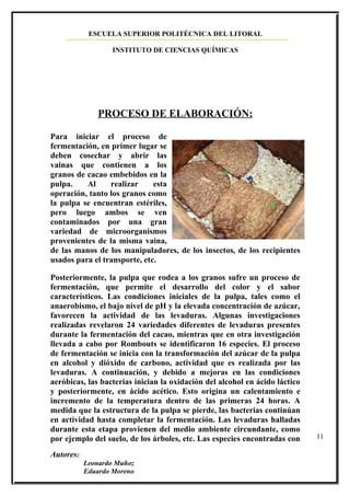 ESCUELA SUPERIOR POLITÉCNICA DEL LITORAL

                   INSTITUTO DE CIENCIAS QUÍMICAS




              PROCESO DE ELABORACIÓN:

Para iniciar el proceso de
fermentación, en primer lugar se
deben cosechar y abrir las
vainas que contienen a los
granos de cacao embebidos en la
pulpa.    Al     realizar     esta
operación, tanto los granos como
la pulpa se encuentran estériles,
pero luego ambos se ven
contaminados por una gran
variedad de microorganismos
provenientes de la misma vaina,
de las manos de los manipuladores, de los insectos, de los recipientes
usados para el transporte, etc.

Posteriormente, la pulpa que rodea a los granos sufre un proceso de
fermentación, que permite el desarrollo del color y el sabor
característicos. Las condiciones iniciales de la pulpa, tales como el
anaerobismo, el bajo nivel de pH y la elevada concentración de azúcar,
favorecen la actividad de las levaduras. Algunas investigaciones
realizadas revelaron 24 variedades diferentes de levaduras presentes
durante la fermentación del cacao, mientras que en otra investigación
llevada a cabo por Rombouts se identificaron 16 especies. El proceso
de fermentación se inicia con la transformación del azúcar de la pulpa
en alcohol y dióxido de carbono, actividad que es realizada por las
levaduras. A continuación, y debido a mejoras en las condiciones
aeróbicas, las bacterias inician la oxidación del alcohol en ácido láctico
y posteriormente, en ácido acético. Esto origina un calentamiento e
incremento de la temperatura dentro de las primeras 24 horas. A
medida que la estructura de la pulpa se pierde, las bacterias continúan
en actividad hasta completar la fermentación. Las levaduras halladas
durante esta etapa provienen del medio ambiente circundante, como
por ejemplo del suelo, de los árboles, etc. Las especies encontradas con     11

Autores:
           Leonardo Muñoz
           Eduardo Moreno
 