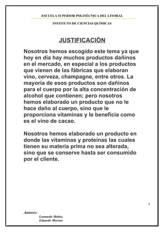 ESCUELA SUPERIOR POLITÉCNICA DEL LITORAL

                   INSTITUTO DE CIENCIAS QUÍMICAS




                      JUSTIFICACIÓN
Nosotros hemos escogido este tema ya que
hoy en día hay muchos productos dañinos
en el mercado, en especial a los productos
que vienen de las fábricas que elaboran
vino, cerveza, champagne, entre otros. La
mayoría de esos productos son dañinos
para el cuerpo por la alta concentración de
alcohol que contienen; pero nosotros
hemos elaborado un producto que no le
hace daño al cuerpo, sino que le
proporciona vitaminas y le beneficia como
es el vino de cacao.

Nosotros hemos elaborado un producto en
donde las vitaminas y proteínas las cuales
tienen su materia prima no sea alterada,
sino que se conserve hasta ser consumido
por el cliente.




                                                       5

Autores:
           Leonardo Muñoz
           Eduardo Moreno
 