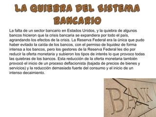 La Quiebra Del Sistema BancarioLa falta de un sector bancario en Estados Unidos, y la quiebra de algunos bancos hicieron que la crisis bancaria se expandiera por todo el país, agrandando los efectos de la crisis. La Reserva Federal era la única que pudo haber evitado la caída de los bancos, con el permiso de liquidez de forma intensa a los bancos, pero los gestores de la Reserva Federal les dio por reducir la oferta monetaria y subieron los tipos de interés lo que provoco todas las quiebras de los bancos. Esta reducción de la oferta monetaria también provocó el inicio de un proceso deflacionista (bajada de precios de bienes y servicios) y la reducción demasiado fuerte del consumo y el inicio de un intenso decaimiento.