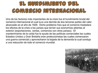El hundimiento del comercio internacionalUno de los factores más importantes de la crisis fue el hundimiento brutal del comercio internacional el cual tuvo una derrota de dos terceras partes del valor alcanzado en el año de 1929.  Dicho problema hizo que el comercio trasladara los efectos de la crisis a los países que tenían sus economías abiertas al exterior (exportaciones, ventas, comercios con otros países).  El mantenimiento de la caída fue la ayuda de las políticas comerciales las cuales Estados Unidos y Gran Bretaña eran proteccionistas las cuales comenzaron una guerra comercial y aprovecharon la bajada de la demanda la cual condujo a una reducción de todo el comercio mundial.