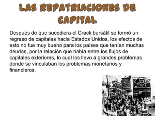  Las repatriaciones de capitalDespués de que sucediera el Crack bursátil se formó un regreso de capitales hacia Estados Unidos, los efectos de esto no fue muy bueno para los países que tenían muchas deudas, por la relación que había entre los flujos de capitales exteriores, lo cual los llevo a grandes problemas donde se vinculaban los problemas monetarios y financieros. 