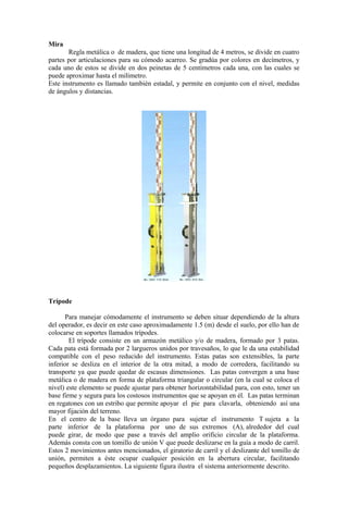 Mira
Regla metálica o de madera, que tiene una longitud de 4 metros, se divide en cuatro
partes por articulaciones para su cómodo acarreo. Se gradúa por colores en decímetros, y
cada uno de estos se divide en dos peinetas de 5 centímetros cada una, con las cuales se
puede aproximar hasta el milímetro.
Este instrumento es llamado también estadal, y permite en conjunto con el nivel, medidas
de ángulos y distancias.
Trípode
Para manejar cómodamente el instrumento se deben situar dependiendo de la altura
del operador, es decir en este caso aproximadamente 1.5 (m) desde el suelo, por ello han de
colocarse en soportes llamados trípodes.
El trípode consiste en un armazón metálico y/o de madera, formado por 3 patas.
Cada pata está formada por 2 largueros unidos por travesaños, lo que le da una estabilidad
compatible con el peso reducido del instrumento. Estas patas son extensibles, la parte
inferior se desliza en el interior de la otra mitad, a modo de corredera, facilitando su
transporte ya que puede quedar de escasas dimensiones. Las patas convergen a una base
metálica o de madera en forma de plataforma triangular o circular (en la cual se coloca el
nivel) este elemento se puede ajustar para obtener horizontabilidad para, con esto, tener un
base firme y segura para los costosos instrumentos que se apoyan en él. Las patas terminan
en regatones con un estribo que permite apoyar el pie para clavarla, obteniendo así una
mayor fijación del terreno.
En el centro de la base lleva un órgano para sujetar el instrumento T sujeta a la
parte inferior de la plataforma por uno de sus extremos (A), alrededor del cual
puede girar, de modo que pase a través del amplio orificio circular de la plataforma.
Además consta con un tomillo de unión V que puede deslizarse en la guía a modo de carril.
Estos 2 movimientos antes mencionados, el giratorio de carril y el deslizante del tomillo de
unión, permiten a éste ocupar cualquier posición en la abertura circular, facilitando
pequeños desplazamientos. La siguiente figura ilustra el sistema anteriormente descrito.
 