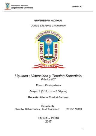 ESAM-FCAG
1
UNIVERSIDAD NACIONAL
¨JORGE BASADRE GROHMANN¨
Líquidos : Viscosidad y Tensión Superficial
Práctica #07
Curso: Fisicoquímica
Grupo: 1 (5:10 p.m. – 6:50 p.m.)
Docente: Alberto Condori Gamarra
Estudiante:
Chambe Bahamondes, José Francisco 2016-178003
TACNA – PERÚ
2017
 