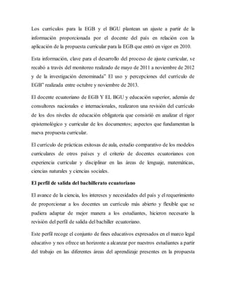 Los currículos para la EGB y el BGU plantean un ajuste a partir de la
información proporcionada por el docente del país en relación con la
aplicación de la propuesta curricular para la EGB que entró en vigor en 2010.
Esta información, clave para el desarrollo del proceso de ajuste curricular, se
recabó a través del monitoreo realizado de mayo de 2011 a noviembre de 2012
y de la investigación denominada” El uso y percepciones del currículo de
EGB” realizada entre octubre y noviembre de 2013.
El docente ecuatoriano de EGB Y EL BGU y educación superior, además de
consultores nacionales e internacionales, realizaron una revisión del currículo
de los dos niveles de educación obligatoria que consistió en analizar el rigor
epistemológico y curricular de los documentos; aspectos que fundamentan la
nueva propuesta curricular.
El currículo de prácticas exitosas de aula, estudio comparativo de los modelos
curriculares de otros países y el criterio de docentes ecuatorianos con
experiencia curricular y disciplinar en las áreas de lenguaje, matemáticas,
ciencias naturales y ciencias sociales.
El perfil de salida del bachillerato ecuatoriano
El avance de la ciencia, los intereses y necesidades del país y el requerimiento
de proporcionar a los docentes un currículo más abierto y flexible que se
pudiera adaptar de mejor manera a los estudiantes, hicieron necesario la
revisión del perfil de salida del bachiller ecuatoriano.
Este perfil recoge el conjunto de fines educativos expresados en el marco legal
educativo y nos ofrece un horizonte a alcanzar por nuestros estudiantes a partir
del trabajo en las diferentes áreas del aprendizaje presentes en la propuesta
 