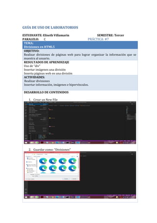 GUÍA DE USO DE LABORATORIOS
ESTUDIANTE: Eliseth Villamarin SEMESTRE: Tercer
PARALELO: C PRÁCTICA: #7
TEMA:
Divisiones en HTML5
OBJETIVO:
Realizar divisiones de páginas web para lograr organizar la información que se
muestra al usuario.
RESULTADOS DE APRENDIZAJE
Uso de “div”
Insertar imágenes una división
Inserta páginas web en una división
ACTIVIDADES:
· Realizar divisiones
Insertar información, imágenes e hipervínculos.
DESARROLLO DE CONTENIDOS
1. Crear un New File
2. Guardar como: “Divisiones”
 