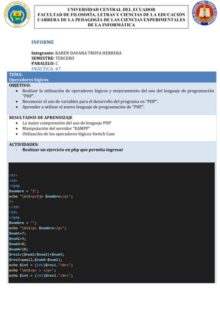 INFORME
Integrante: KAREN DAYANA TROYA HERRERA
SEMESTRE: TERCERO
PARALELO: C
PRÁCTICA: #7
TEMA:
Operadores lógicos
OBJETIVO:
 Realizar la utilización de operadores lógicos y mejoramiento del uso del lenguaje de programación
“PHP”.
 Reconocer el uso de variables para el desarrollo del programa en “PHP”.
 Aprender a utilizar el nuevo lenguaje de programación de “PHP”.
RESULTADOS DE APRENDIZAJE
 La mejor comprensión del uso de lenguaje PHP
 Manipulación del servidor “XAMPP”
 Utilización de los operadores lógicos Switch Case
ACTIVIDADES:
- Realizar un ejercicio en php que permita ingresar
<tr>
<td>
<?php
$nombre = "1";
echo "nt<p>Eje $nombre</p>";
?>
</td>
<td>
<?php
$nombre = "";
echo "nt<p> $nombre</p>";
$num1=7;
$num2=3;
$num3=8;
$num4=10;
$res1=($num1/$num2)+$num3;
$res2=pow(2,$num4-$num1);
echo $int = (int)$res1."<br>";
echo "nt<p> > </p>";
echo $int = (int)$res2."<br>";
UNIVERSIDAD CENTRAL DEL ECUADOR
FACULTAD DE FILOSOFÍA, LETRAS Y CIENCIAS DE LA EDUCACIÓN
CARRERA DE LA PEDAGOGÍA DE LAS CIENCIAS EXPERIMENTALES
DE LA INFORMÁTICA
 