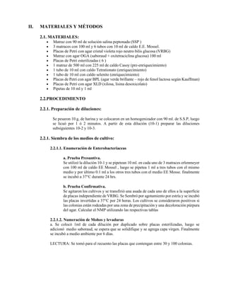 II. MATERIALES Y MÉTODOS
2.1. MATERIALES:
• Matraz con 90 ml de solución salina peptonada (SSP )
• 3 matraces con 100 ml y 6 tubos con 10 ml de caldo E.E. Mossel.
• Placas de Petri con agar cristal violeta rojo neutro bilis glucosa (VRBG)
• Matraz con agar OGA (saboraud + oxitetraciclina glucosa) 100 ml
• Placas de Petri esterilizadas ( 6 )
• 1 matraz de 500 ml con 225 ml de caldo Casoy (pre-enriquecimiento)
• 1 tubo de 10 ml con caldo Tetrationato (enriquecimiento)
• 1 tubo de 10 ml con caldo selenito (enriquecimiento)
• Placas de Petri con agar BPL (agar verde brillante – rojo de fenol lactosa según Kauffman)
• Placas de Petri con agar XLD (xilosa, lisina desoxicolato)
• Pipetas de 10 ml y 1 ml
2.2.PROCEDIMIENTO
2.2.1. Preparación de diluciones:
Se pesaron 10 g, de harina y se colocaron en un homogenizador con 90 ml. de S.S.P, luego
se licuó por 1 ó 2 minutos. A partir de esta dilución (10-1) preparar las diluciones
subsiguientes 10-2 y 10-3.
2.2.1. Siembra de los medios de cultivo:
2.2.1.1. Enumeración de Enterobacteriaceas
a. Prueba Presuntiva.
Se utilizó la dilución 10-1 y se pipetean 10 ml. en cada uno de 3 matraces erlenmeyer
con 100 ml de caldo EE Mossel , luego se pipetea 1 ml a tres tubos con el mismo
medio y por último 0.1 ml a los otros tres tubos con el medio EE Mosse. finalmente
se incubó a 37°C durante 24 hrs.
b. Prueba Confirmativa.
Se agitaron los cultivos y se transfirió una asada de cada uno de ellos a la superficie
de placas independiente de VRBG. Se Sembró por agotamiento por estría y se incubó
las placas invertidas a 37°C por 24 horas. Los cultivos se consideraron positivos si
las colonias están rodeadas por una zona de precipitación y una decoloración púrpura
del agar. Calcular el NMP utilizando las respectivas tablas
2.2.1.2. Numeración de Mohos y levaduras
a. Se colocó 1ml de cada dilución por duplicado sobre placas esterilizadas, luego se
adicionó medio saboraud, se espera que se solidifique y se agrega capa virgen. Finalmente
se incubó a medio ambiente por 6 días.
LECTURA: Se tomó para el recuento las placas que contengan entre 30 y 100 colonias.
 