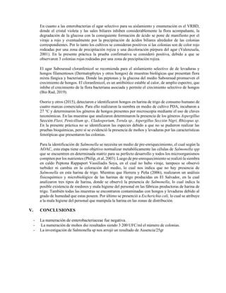 En cuanto a las enterobacterias el agar selectivo para su aislamiento y enumeración es el VRBD,
donde el cristal violeta y las sales biliares inhiben considerablemente la flora acompañante, la
degradación de la glucosa con la consiguiente formación de ácido se pone de manifiesto por el
viraje a rojo y eventualmente por la precipitación de ácidos biliares alrededor de las colonias
correspondientes. Por lo tanto los cultivos se consideran positivos si las colonias son de color rojo
rodeadas por una zona de precipitación rojiza y una decoloración púrpura del agar (Valenzuela,
2001). En la presente práctica la prueba confirmativa se consideró positiva, debido a que se
observaron 3 colonias rojas rodeadas por una zona de precipitación rojiza.
El agar Sabouraud cloranfenicol se recomienda para el aislamiento selectivo de de levaduras y
hongos filamentosos (Dermatophytes y otros hongos) de muestras biológicas que presentan flora
mixta fúngica y bacteriana. Donde las peptonas y la glucosa del medio Sabouraud promueven el
crecimiento de hongos. El cloranfenicol, es un antibiótico estable al calor, de amplio espectro, que
inhibe el crecimiento de la flora bacteriana asociada y permite el crecimiento selectivo de hongos
(Bio Rad, 2019).
Osorio y otros (2015), detectaron e identificaron hongos en harina de trigo de consumo humano de
cuatro marcas comerciales. Para ello realizaron la siembra en medio de cultivo PDA, incubaron a
27 °C y determinaron los géneros de hongos presentes por microscopía mediante el uso de claves
taxonómicas. En las muestras que analizaron determinaron la presencia de los géneros Aspergillus
Sección Flavi, Penicillium sp., Cladosporium, Torula sp., Aspergillus Sección Nigri, Rhizopus sp.
En la presente práctica no se identificaron las especies debido a que no se pudieron realizar las
pruebas bioquímicas, pero sí se evidenció la presencia de mohos y levaduras por las características
fenotípicas que presentaron las colonias.
Para la identificación de Salmonella se necesita un medio de pre-enriquecimiento, el cual según la
AOAC, esta etapa tiene como objetivo normalizar metabólicamente las células de Salmonella spp
que se encuentren en determinada matriz para su perfecto desarrollo y todos los microorganismos
compiten por los nutrientes (Philip, et al, 2003). Luego de pre-enrequecimiento se realizó la siembra
en caldo Peptona Rappaport Vassiliadis Soya, en el cual no hubo viraje, tampoco se observó
turbidez ni cambia en la coloración del medio, lo cual nos indica que no hay presencia de
Salmonella en esta harina de trigo. Mientras que Herrera y Peña (2006), realizaron un análisis
fisicoquímico y microbiológico de las harinas de trigo producidas en El Salvador, en la cual
analizaron tres tipos de harina, donde se observó la presencia de Salmonella, lo cual indica la
posible existencia de roedores y mala higiene del personal en las fábricas productoras de harina de
trigo. También todas las muestras se encontraron contaminadas con hongos y levaduras debido al
grado de humedad que estas poseen. Por último se presenció a Escherichia coli, lo cual se atribuye
a la mala higiene del personal que manipula la harina en las zonas de distribución.
V. CONCLUSIONES
- La numeración de enterobacteriaceae fue negativa.
- La numeración de mohos dio resultados siendo 3 200 UFC/ml el número de colonias.
- La investigación de Salmonella sp nos arrojó un resultado de Ausencia/25gr
 