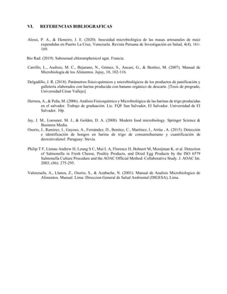 VI. REFERENCIAS BIBLIOGRAFICAS
Alessi, P. A., & Ekmeiro, J. E. (2020). Inocuidad microbiológica de las masas artesanales de maíz
expendidas en Puerto La Cruz, Venezuela. Revista Peruana de Investigación en Salud, 4(4), 161-
169.
Bio Rad. (2019). Sabouraud chloramphenicol agar. Francia.
Carrillo, L., Audisio, M. C., Bejarano, N., Gómez, S., Ancasi, G., & Benítez, M. (2007). Manual de
Microbiología de los Alimentos. Jujuy, 10, 102-116.
Delgadillo, J. R. (2018). Parámetros físico-químicos y microbiológicos de los productos de panificación y
galletería elaborados con harina producida con banano orgánico de descarte. [Tesis de pregrado,
Universidad César Vallejo].
Herrera, A., & Peña, M. (2006). Análisis Fisicoquímico y Microbiológico de las harinas de trigo producidas
en el salvador. Trabajo de graduación. Lic. FQF San Salvador, El Salvador. Universidad de El
Salvador. 10p.
Jay, J. M., Loessner, M. J., & Golden, D. A. (2008). Modern food microbiology. Springer Science &
Business Media.
Osorio, J., Ramirez, I., Gayoso, A., Fernández, D., Benitez, C., Martínez, I., Arrúa , A. (2015). Detección
e identificación de hongos en harina de trigo de consumohumano y cuantificación de
deoxinivalenol. Paraguay: Stevia.
Philip T F, Lienau Andrew H, Leung S C, Mui L A, Florence H, Bohnert M, Mooijman K. et al. Detection
of Salmonella in Fresh Cheese, Poultry Products, and Dried Egg Products by the ISO 6579
Salmonella Culture Procedure and the AOAC Official Method: Collaborative Study. J. AOAC Int.
2003; (86): 275-295.
Valenzuela, A., Llanos, Z., Osorio, S., & Azabache, N. (2001). Manual de Analisis Microbiologico de
Alimentos. Manual. Lima: Direccion General de Salud Ambiental (DIGESA), Lima.
 