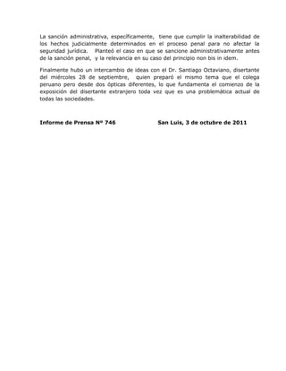 La sanción administrativa, específicamente, tiene que cumplir la inalterabilidad de
los hechos judicialmente determinados en el proceso penal para no afectar la
seguridad jurídica. Planteó el caso en que se sancione administrativamente antes
de la sanción penal, y la relevancia en su caso del principio non bis in idem.

Finalmente hubo un intercambio de ideas con el Dr. Santiago Octaviano, disertante
del miércoles 28 de septiembre, quien preparó el mismo tema que el colega
peruano pero desde dos ópticas diferentes, lo que fundamenta el comienzo de la
exposición del disertante extranjero toda vez que es una problemática actual de
todas las sociedades.



Informe de Prensa Nº 746                    San Luis, 3 de octubre de 2011
 