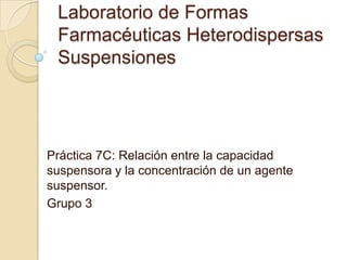 Laboratorio de Formas
 Farmacéuticas Heterodispersas
 Suspensiones




Práctica 7C: Relación entre la capacidad
suspensora y la concentración de un agente
suspensor.
Grupo 3
 