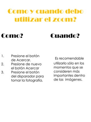Como y cuando debo
       utilizar el zoom?

Como?                       Cuando?


1.   Presione el botón
     de Acercar.             Es recomendable
2.   Presione de nuevo      utilizarlo sólo en los
     el botón Acercar       momentos que se
3.   Presione el botón      consideren más
     del disparador para    importantes dentro
     tomar la fotografía.   de las imágenes.
 