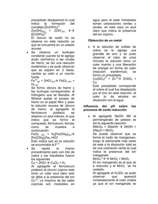 precipitado desapareció lo cual          agua pero al estar hidratadas
indico     la    formación    del        toman coloraciones verdes o
                      -2
complejo [Zn(OH)4]                       azules, en este caso un azul
Zn(OH)2(g) + 2OH-(ac)                  claro que indica la presencia
[Zn(OH)4]-2                              del ion cúprico.
El cloruro de sodio no se
observa en esta reacción ya           Obtención de un metal
que se encuentra en un estado
                                         A la solución de sulfato de
acuoso
                                         cobre se le agrego una
Se observo un burbujeo
                                         granalla de zinc y se pudo
constante cuando se le agrego
                                         observar al cabo de unos
acido clorhídrico a las virutas
                                         minutos la solución tomo un
de hierro, se dio una reacción
                                         color marrón y una liberación
exotérmica y se pudo observar
                                         de energía en forma de calor
que se separo en 2 fases,
                                         (reacción    exotérmica),    se
cambio su color a un marrón
                                         formo un precipitado.
fuerte
                                         Cu(SO4)-2 + Zn+2 ZnSO4 +
Fe+2(g) + 2HCl-(ac) FeCl2 (ac) +
                                         Cu
H2 (g)
                                         Este precipitado corresponde
Se formo cloruro de hierro y
                                         al cobre el cual fue desplazado
las burbujas correspondían al
                                         por el zinc en esta reacción, el
hidrogeno que se liberaba. Al
                                         color lo da elcobre en
filtrarse quedo el exceso de
                                         disolución con el agua
hierro en el papel filtro y paso
la solución acuosa de cloruro       Influencia del pH sobre          los
de hierro, al agregarle el          procesos de oxido reducción
ferricianuro      potásico     se
observo un azul intenso, lo que          Al agregarle NaOH 4M al
indico que se formo el                   permanganato de potasio se
compuesto ferricianuro ferroso           dio la siguiente reacción
como        se      muestra     a        KMnO4 + 2NaOH  2KOH +
continuación                             2Na2O + MnO2
FeCl2 (ac) + K4[Fe(CN)6](ac)            Se puede observar que se
[Fe(CN)6]2Fe3 +KCl                       forma el oxido de manganeso,
Esto indica que en la solución           luego al adicionarle más oxido
se encontraba el F+2                     de este a la disolución total se
Se       repitió     el    mismo         da una coloración verde la cual
procedimiento pero con hilo de           indica la presencia del ion
cobre y los resultados fueron            manganato
los siguientes                           MnO4-2  MnO2 + MnO2
Cu + 2HCl  CuCl2 + H2                   El ion manganato es el que se
Al agregarle el ferricianuro             a reducido y el MnO2 se ha
potásico al cloruro cúprico este         oxidado.
tomo un color azul claro esto            Al agregarle el H2SO4 se pudo
se debe a la presencia del ion           observar       que      apareció
Cu+2. La mayoría de las sales            inmediatamente el color violeta
cúpricas son insolubles en               ya que el ion manganato se
 