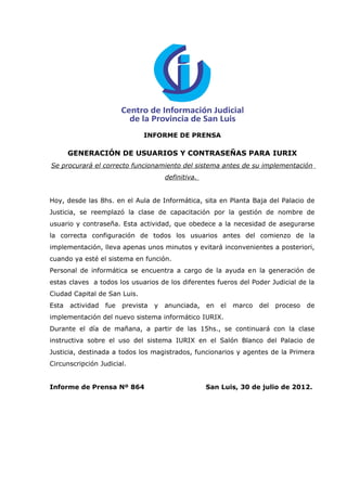 INFORME DE PRENSA

       GENERACIÓN DE USUARIOS Y CONTRASEÑAS PARA IURIX
Se procurará el correcto funcionamiento del sistema antes de su implementación
                                        definitiva.


Hoy, desde las 8hs. en el Aula de Informática, sita en Planta Baja del Palacio de
Justicia, se reemplazó la clase de capacitación por la gestión de nombre de
usuario y contraseña. Esta actividad, que obedece a la necesidad de asegurarse
la correcta configuración de todos los usuarios antes del comienzo de la
implementación, lleva apenas unos minutos y evitará inconvenientes a posteriori,
cuando ya esté el sistema en función.
Personal de informática se encuentra a cargo de la ayuda en la generación de
estas claves a todos los usuarios de los diferentes fueros del Poder Judicial de la
Ciudad Capital de San Luis.
Esta   actividad   fue   prevista   y   anunciada,    en   el   marco   del   proceso   de
implementación del nuevo sistema informático IURIX.
Durante el día de mañana, a partir de las 15hs., se continuará con la clase
instructiva sobre el uso del sistema IURIX en el Salón Blanco del Palacio de
Justicia, destinada a todos los magistrados, funcionarios y agentes de la Primera
Circunscripción Judicial.


Informe de Prensa Nº 864                              San Luis, 30 de julio de 2012.
 