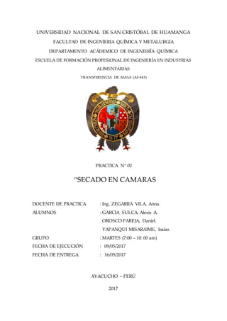 UNIVERSIDAD NACIONAL DE SAN CRISTÓBAL DE HUAMANGA
FACULTAD DE INGENIERIA QUÍMICA Y METALURGIA
DEPARTAMENTO ACÁDEMICO DE INGENIERÍA QUÍMICA
ESCUELA DE FORMACIÓN PROFESIONAL DE INGENIERÍA EN INDUSTRIAS
ALIMENTARIAS
TRANSFERENCIA DE MASA (AI-443)
PRACTICA N° 02
“SECADO EN CAMARAS
DOCENTE DE PRACTICA : Ing. ZEGARRA VILA, Anna.
ALUMNOS : GARCIA SULCA, Alexis A.
OROSCO PAREJA, Daniel.
YAPANQUI MISARAIME, Isaías.
GRUPO : MARTES (7:00 – 10: 00 am)
FECHA DE EJECUCIÓN : 09/05/2017
FECHA DE ENTREGA : 16/05/2017
AYACUCHO – PERÚ
2017
 
