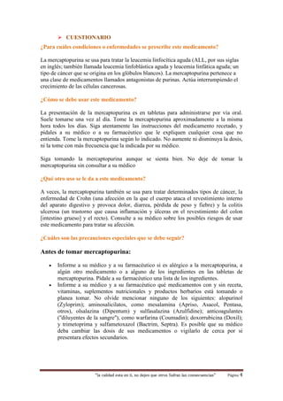  CUESTIONARIO 
¿Para cuáles condiciones o enfermedades se prescribe este medicamento? 
La mercaptopurina se usa para tratar la leucemia linfocítica aguda (ALL, por sus siglas 
en inglés; también llamada leucemia linfoblástica aguda y leucemia linfática aguda; un 
tipo de cáncer que se origina en los glóbulos blancos). La mercaptopurina pertenece a 
una clase de medicamentos llamados antagonistas de purinas. Actúa interrumpiendo el 
crecimiento de las células cancerosas. 
¿Cómo se debe usar este medicamento? 
La presentación de la mercaptopurina es en tabletas para administrarse por vía oral. 
Suele tomarse una vez al día. Tome la mercaptopurina aproximadamente a la misma 
hora todos los días. Siga atentamente las instrucciones del medicamento recetado, y 
pídales a su médico o a su farmacéutico que le expliquen cualquier cosa que no 
entienda. Tome la mercaptopurina según lo indicado. No aumente ni disminuya la dosis, 
ni la tome con más frecuencia que la indicada por su médico. 
Siga tomando la mercaptopurina aunque se sienta bien. No deje de tomar la 
mercaptopurina sin consultar a su médico 
¿Qué otro uso se le da a este medicamento? 
A veces, la mercaptopurina también se usa para tratar determinados tipos de cáncer, la 
enfermedad de Crohn (una afección en la que el cuerpo ataca el revestimiento interno 
del aparato digestivo y provoca dolor, diarrea, pérdida de peso y fiebre) y la colitis 
ulcerosa (un trastorno que causa inflamación y úlceras en el revestimiento del colon 
[intestino grueso] y el recto). Consulte a su médico sobre los posibles riesgos de usar 
este medicamento para tratar su afección. 
¿Cuáles son las precauciones especiales que se debe seguir? 
Antes de tomar mercaptopurina: 
 Informe a su médico y a su farmacéutico si es alérgico a la mercaptopurina, a 
algún otro medicamento o a alguno de los ingredientes en las tabletas de 
mercaptopurina. Pídale a su farmacéutico una lista de los ingredientes. 
 Informe a su médico y a su farmacéutico qué medicamentos con y sin receta, 
vitaminas, suplementos nutricionales y productos herbarios está tomando o 
planea tomar. No olvide mencionar ninguno de los siguientes: alopurinol 
(Zyloprim); aminosalicilatos, como mesalamina (Apriso, Asacol, Pentasa, 
otros), olsalazina (Dipentum) y sulfasalazina (Azulfidine); anticoagulantes 
(''diluyentes de la sangre''), como warfarina (Coumadin); doxorrubicina (Doxil); 
y trimetoprima y sulfametoxazol (Bactrim, Septra). Es posible que su médico 
deba cambiar las dosis de sus medicamentos o vigilarlo de cerca por si 
presentara efectos secundarios. 
“la calidad esta en ti, no dejes que otros Sufran las consecuencias“ Página 4 
 
