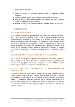  RECOMENDACIONES 
 Utilizar el equipo de protección adecuado: bata de laboratorio, guantes, 
“la calidad esta en ti, no dejes que otros Sufran las consecuencias“ Página 4 
mascarilla. 
 Tener en cuenta el material a usar evitando contaminación de reactivos. 
 Colocar una hoja papel bond como base para observar con mayor claridad el 
cambio de coloración durante la titulación. 
 Realizar la titulación con movimiento circular, agitación continua y gota a gota. 
 CUESTIONARIO 
¿QUE ES EL MAGALDRATO? 
Es un complejo aluminato de hidroximagnesio, que contiene una cantidad equivalente a 
29% - 40% de óxido de magnesio y 18% - 26% de óxido de aluminio. Reacciona 
químicamente para neutralizar el ácido gástrico en el estómago, pero no tiene efecto 
directo sobre su producción. Esto da lugar a un aumento del pH del contenido gástrico 
que alivia los síntomas de la hiperacidez. Reduce la concentración de ácido en el 
esófago produciendo un aumento del pH intraesofágico. Disminuye la actividad de la 
pepsina, lo que contribuye al control del reflujo gastroesofágico. El tiempo de comienzo 
de su acción es intermedio y su duración es prolongada. La vía de eliminación es renal y 
fecal. 
¿QUE REACCIONES ADVERSAS PRESENTA EL MAGARDRATO? 
Con el uso en el largo plazo en pacientes con insuficiencia renal crónica sometidos a 
diálisis: cambios en el estado de ánimo o mental (neurotoxicidad); también puede 
producir, en el largo plazo: osteomalacia y osteoporosis, anorexia, debilidad muscular, 
pérdida de peso no habitual, cansancio o debilidad no habitual. 
¿CUALES SON LAS ADVERTENCIAS Y PRECAUCIONES DE 
MAGALDRATO? 
El uso crónico puede dar lugar a alcalosis sistémica. No se deben administrar antiácidos 
a niños pequeños (hasta los 6 años), a no ser que lo prescriba el médico. En pacientes 
con enfermedad de Al<->zheimer no se recomienda el uso de antiácidos que contengan 
aluminio. La enfermedad metabólica del hueso, que se observa habitualmente en los 
ancianos, puede agravarse por la depleción de fósforo, la hipercalciuria y la inhibición 
de la absorción intestinal de fluoruro, producidas por el uso crónico de antiácidos que 
contienen aluminio. 
 