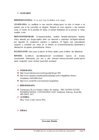 “la calidad esta en ti, no dejes que otros Sufran las consecuencias“ Página 5 
 GLOSARIO 
HIPOFOSFATEMIA: Es un nivel bajo de fósforo en la sangre. 
ANAFILAXIA: La anafilaxia es una reacción alérgica grave en todo el cuerpo a un 
químico que se ha convertido en alergeno. Después de estar expuesto a una sustancia 
como el veneno de la picadura de abeja, el sistema inmunitario de la persona se vuelve 
sensible a ésta. 
HEPATOTOXICIDAD: La hepatotoxicidad, también llamada enfermedad hepática 
tóxica inducida por drogas implica daño sea funcional o anatómico del hígado inducido 
por ingestión de compuestos químicos u orgánicos. El hígado está especialmente 
expuesto a toxicidad por razón de su función en la biotransformación, metabolismo y 
eliminación de agentes potencialmente tóxicos. 
FULMINANTE: Que causa la muerte de forma rápida como el infarto fue fulminante. 
RINITIS: La rinitis es una inflamación del revestimiento mucoso de la nariz, 
caracterizada clínicamente por uno o más síntomas: rinorrea,estornudo, prurito (picor) 
nasal, congestión nasal, drenaje (secreción) postnasal. 
 WEBGRAFIA 
http://mx.prvademecum.com/droga.php?droga=404 
http://www.onmeda.es/medicamentos/principio-activo-magaldrato-efectos-secundarios- 
A02AD02.html 
http://www.salud180.com/sustancias/magaldrato 
 BIBLIOGRAFÍA 
Farmacopea De Los Estados Unidos De América. THE UNITED STATES 
PHARMACOPEIAL CONVENTION 12601 Twinbrook Parkway, Rockville, 
MD 20852. 2017 
 AUTORIA 
Bioq. Farm. Carlos García MSc. 
 FIRMA 
__________________ 
Geovanny Ramón 
 