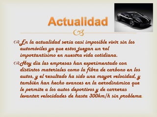 
En la actualidad sería casi imposible vivir sin los
 automóviles ya que estos juegan un rol
 importantísimo en nuestra vida cotidiana.
Hoy día las empresas han experimentado con
 distintos materiales como la fibra de carbono en los
 autos, y el resultado ha sido una mayor velocidad, y
 también han hecho avances en la aerodinámica que
 le permite a los autos deportivos y de carreras
 levantar velocidades de hasta 300km/h sin problema.
 