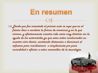 
 Desde que fue inventado el primer auto se supo que en el
  futuro iban a cambiar la forma de movernos y en la que
  vivimos, y efectivamente nuestra vida sería muy distinta sin la
  ayuda de los automóviles ya que estos están involucrados en
  nuestro vivir diario, acortando distancias o disminuir el
  esfuerzo para movilizarnos o simplemente por pura
  comodidad o afición a estas maravillas de la tecnología.
 
