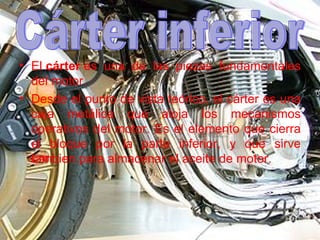 El  cárter  es una de las piezas fundamentales del motor.  Desde el punto de vista teórico, el cárter es una caja metálica que aloja los mecanismos operativos del motor. Es el elemento que cierra el bloque por la parte inferior, y que sirve tambien para almacenar el aceite de motor. Cárter inferior 