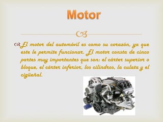 
El motor del automóvil es como su corazón, ya que
 este le permite funcionar. El motor consta de cinco
 partes muy importantes que son: el cárter superior o
 bloque, el cárter inferior, los cilindros, la culata y el
 cigüeñal.
 