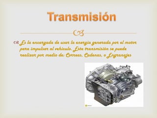 
 Es la encargada de usar la energía generada por el motor
  para impulsar al vehículo. Esta transmisión se puede
  realizar por medio de: Correas, Cadenas, o Engranajes
 