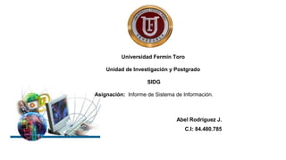 Universidad Fermín Toro
Unidad de Investigación y Postgrado
SIDG
Asignación: Informe de Sistema de Información.
Abel Rodríguez J.
C.I: 84.480.785
 