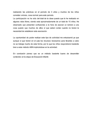 realizando las prácticas en el periodo de 3 años y muchos de los niños
cometían errores, cosa normal para este periodo.
La participación no ha sido del total de la clase puesto que lo he realizado en
algunos ratos libres, siendo esta aproximadamente de un total de 15 niños. He
observado que presentan confusiones a la hora de asociar un número a una
cosa puesto que muchos de ellos sí que saben contar cuando no tienen la
necesidad de establecer esta asociación.
La oportunidad de poder realizar este tipo de actividad me entusiasmó ya que
aunque sí que tienen en el aula los recursos necesarios para llevarlas a cabo
no se trabaja mucho de esta forma, por lo que los niños respondieron bastante
bien a este método ABN implicándose en la actividad.
En conclusión pienso que es un método bastante bueno de desarrollar
contenido en la etapa de Educación Infantil.
 