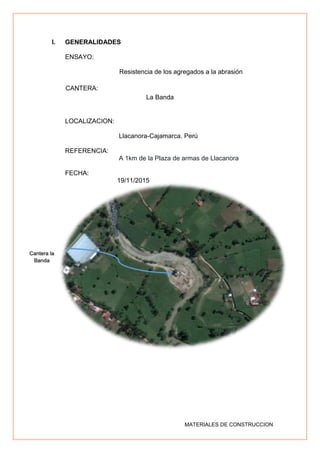 MATERIALES DE CONSTRUCCION
I. GENERALIDADES
ENSAYO:
Resistencia de los agregados a la abrasión
CANTERA:
La Banda
LOCALIZACION:
Llacanora-Cajamarca. Perú
REFERENCIA:
A 1km de la Plaza de armas de Llacanora
FECHA:
19/11/2015
Cantera la
Banda
 